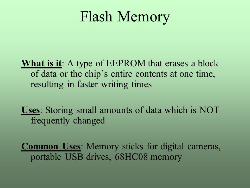 Flash Memory What is it: A type of EEPROM that erases a block of data or the chip’s entire contents at one time, resulting in faster writing times Uses: Storing small amounts of data which is NOT frequently changed Common Uses: Memory sticks for digital cameras, portable USB drives, 68HC08 memory