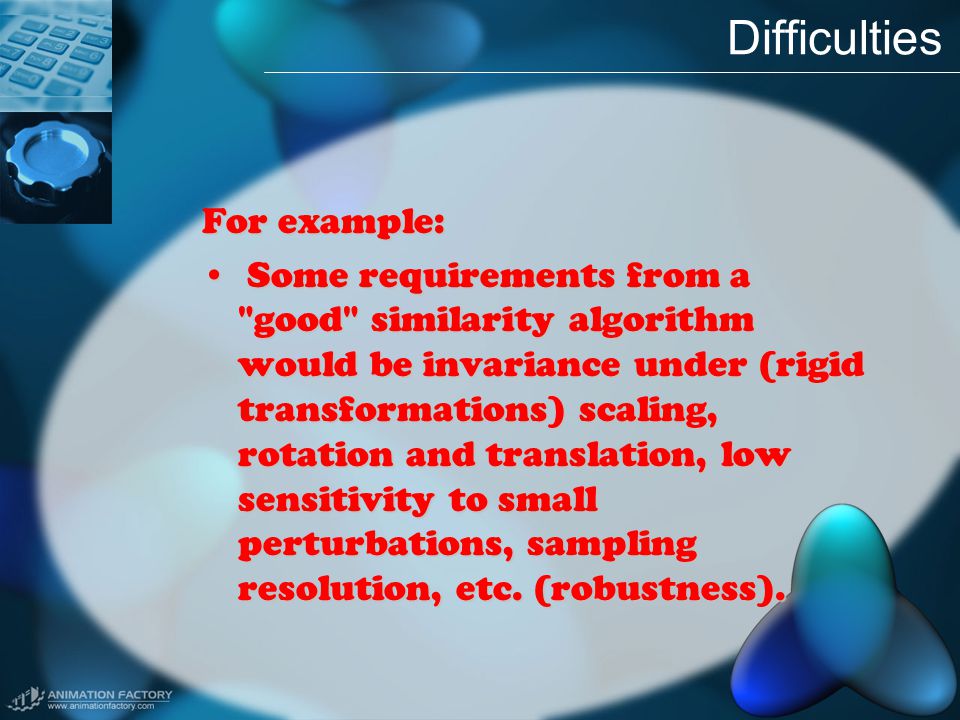 Difficulties For example: Some requirements from a good similarity algorithm would be invariance under (rigid transformations) scaling, rotation and translation, low sensitivity to small perturbations, sampling resolution, etc.