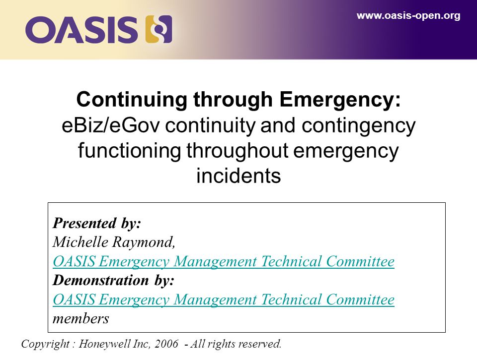 Continuing through Emergency: eBiz/eGov continuity and contingency functioning throughout emergency incidents   Presented by: Michelle Raymond, OASIS Emergency Management Technical Committee Demonstration by: OASIS Emergency Management Technical Committee OASIS Emergency Management Technical Committee members Copyright : Honeywell Inc, All rights reserved.