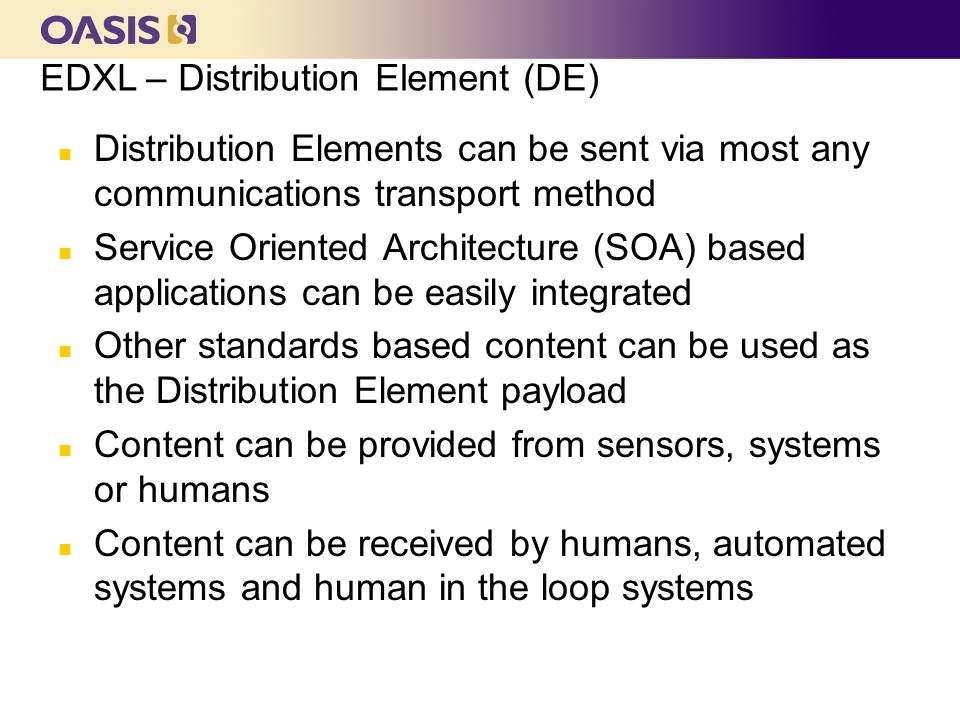 OASIS EMTC n Distribution Elements can be sent via most any communications transport method n Service Oriented Architecture (SOA) based applications can be easily integrated n Other standards based content can be used as the Distribution Element payload n Content can be provided from sensors, systems or humans n Content can be received by humans, automated systems and human in the loop systems EDXL – Distribution Element (DE)