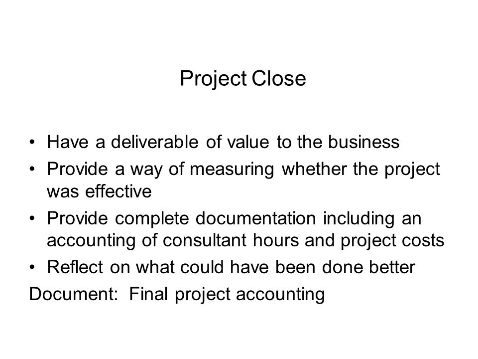 Project Close Have a deliverable of value to the business Provide a way of measuring whether the project was effective Provide complete documentation including an accounting of consultant hours and project costs Reflect on what could have been done better Document: Final project accounting