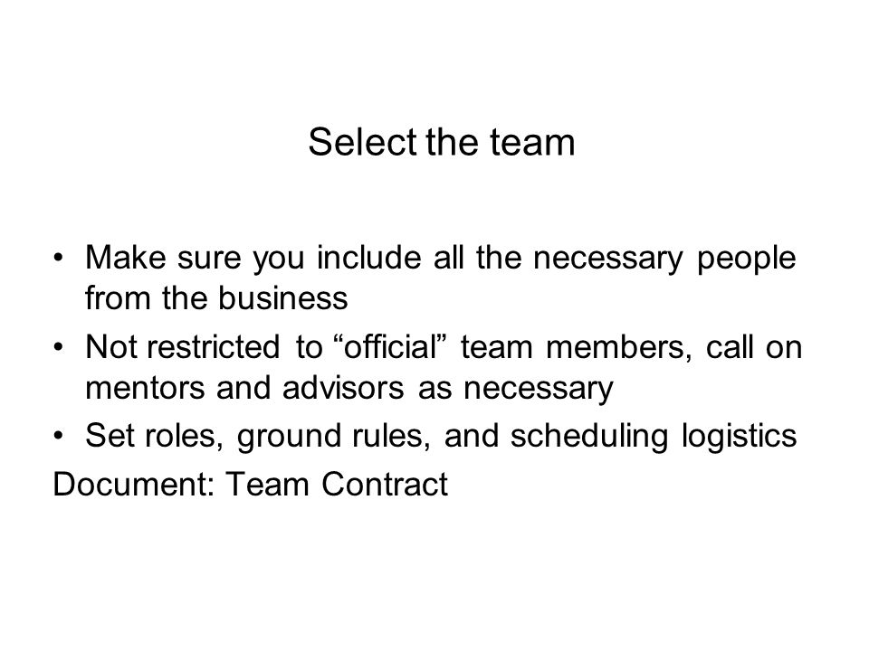 Select the team Make sure you include all the necessary people from the business Not restricted to official team members, call on mentors and advisors as necessary Set roles, ground rules, and scheduling logistics Document: Team Contract