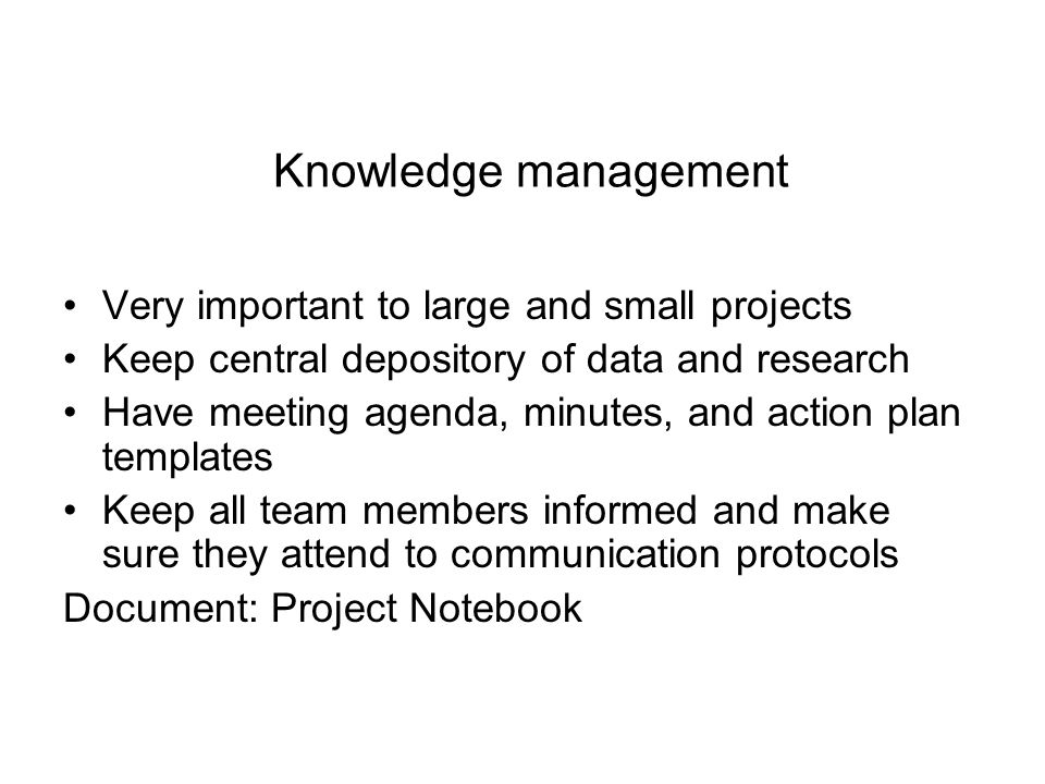 Knowledge management Very important to large and small projects Keep central depository of data and research Have meeting agenda, minutes, and action plan templates Keep all team members informed and make sure they attend to communication protocols Document: Project Notebook