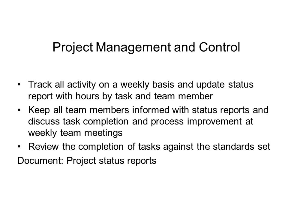 Project Management and Control Track all activity on a weekly basis and update status report with hours by task and team member Keep all team members informed with status reports and discuss task completion and process improvement at weekly team meetings Review the completion of tasks against the standards set Document: Project status reports