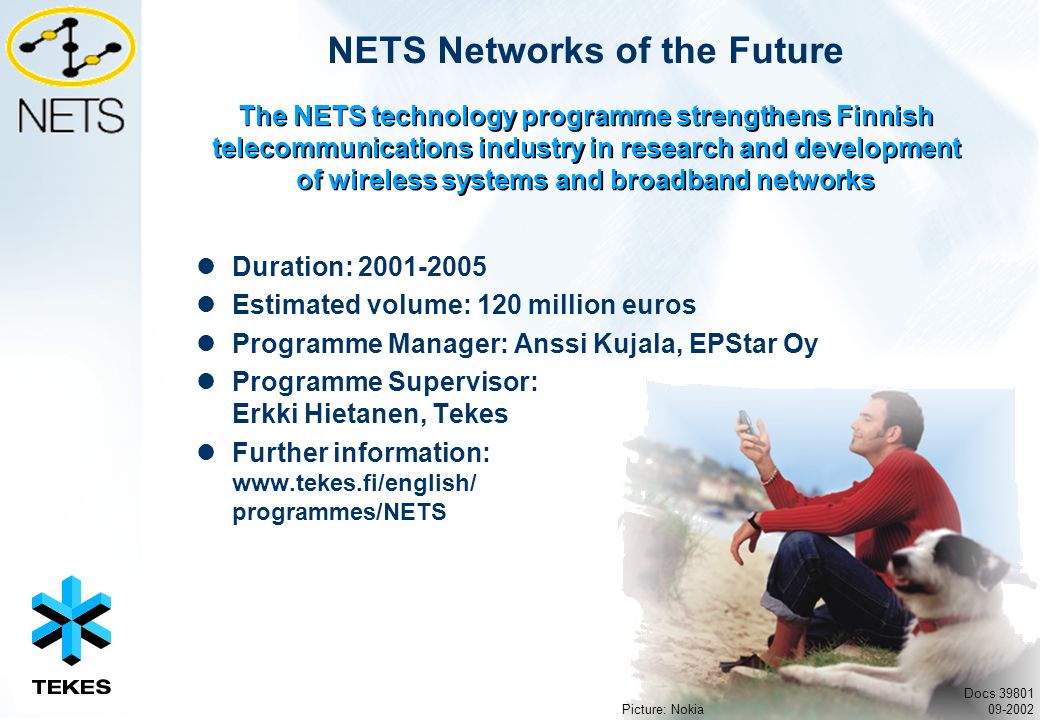 NETS Networks of the Future Duration: Estimated volume: 120 million euros Programme Manager: Anssi Kujala, EPStar Oy Programme Supervisor: Erkki Hietanen, Tekes Further information:   programmes/NETS The NETS technology programme strengthens Finnish telecommunications industry in research and development of wireless systems and broadband networks Docs Picture: Nokia