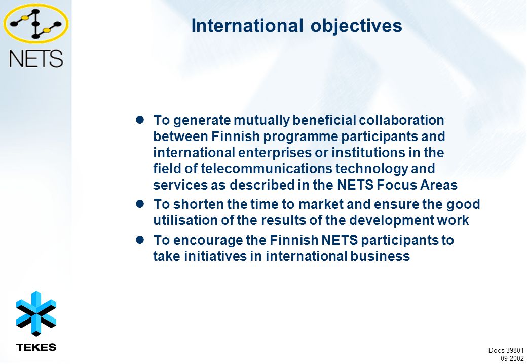 International objectives To generate mutually beneficial collaboration between Finnish programme participants and international enterprises or institutions in the field of telecommunications technology and services as described in the NETS Focus Areas To shorten the time to market and ensure the good utilisation of the results of the development work To encourage the Finnish NETS participants to take initiatives in international business Docs