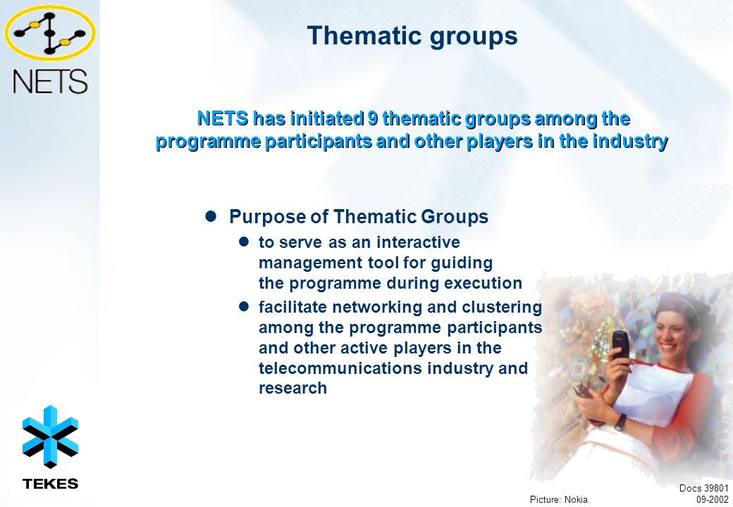 Docs Thematic groups Purpose of Thematic Groups to serve as an interactive management tool for guiding the programme during execution facilitate networking and clustering among the programme participants and other active players in the telecommunications industry and research NETS has initiated 9 thematic groups among the programme participants and other players in the industry Picture: Nokia