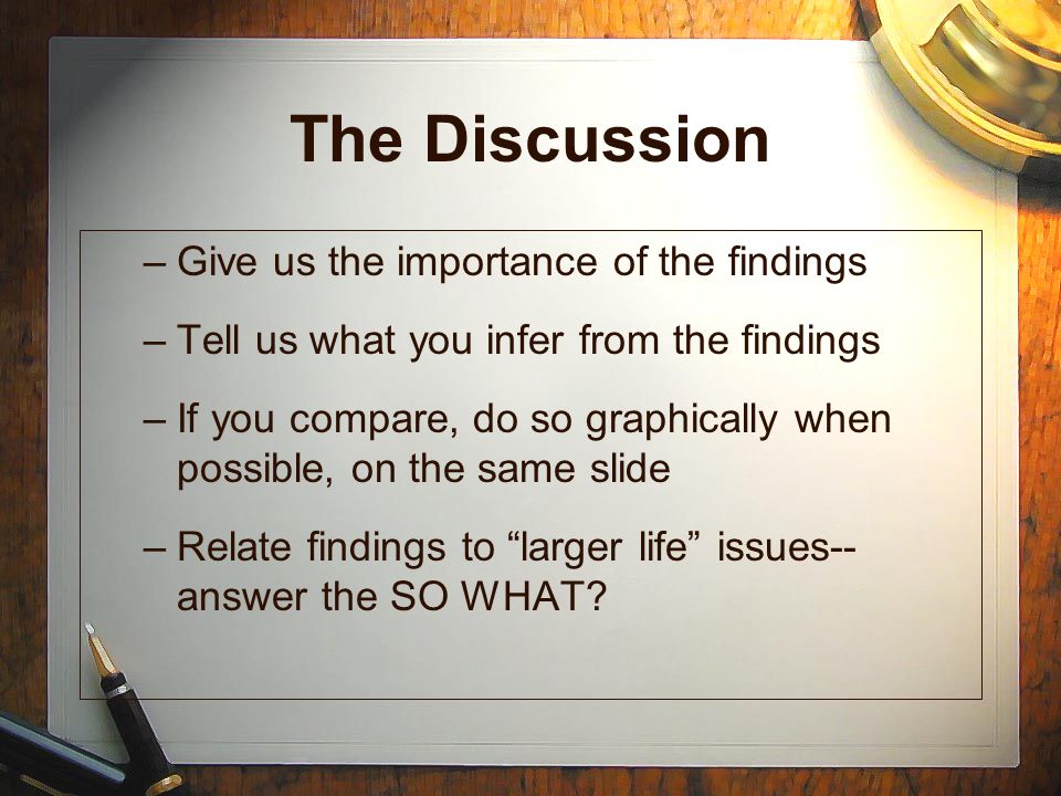 The Discussion –Give us the importance of the findings –Tell us what you infer from the findings –If you compare, do so graphically when possible, on the same slide –Relate findings to larger life issues-- answer the SO WHAT