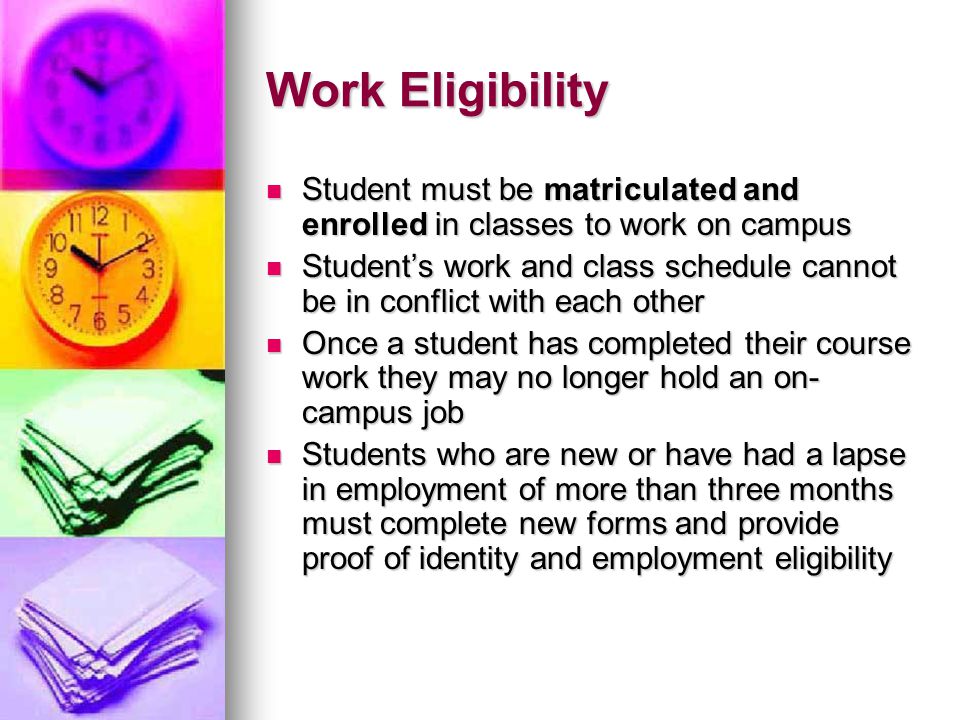 Work Eligibility Student must be matriculated and enrolled in classes to work on campus Student must be matriculated and enrolled in classes to work on campus Student’s work and class schedule cannot be in conflict with each other Student’s work and class schedule cannot be in conflict with each other Once a student has completed their course work they may no longer hold an on- campus job Once a student has completed their course work they may no longer hold an on- campus job Students who are new or have had a lapse in employment of more than three months must complete new forms and provide proof of identity and employment eligibility Students who are new or have had a lapse in employment of more than three months must complete new forms and provide proof of identity and employment eligibility