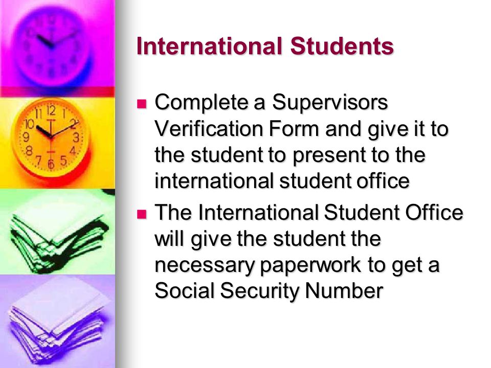 International Students Complete a Supervisors Verification Form and give it to the student to present to the international student office Complete a Supervisors Verification Form and give it to the student to present to the international student office The International Student Office will give the student the necessary paperwork to get a Social Security Number The International Student Office will give the student the necessary paperwork to get a Social Security Number