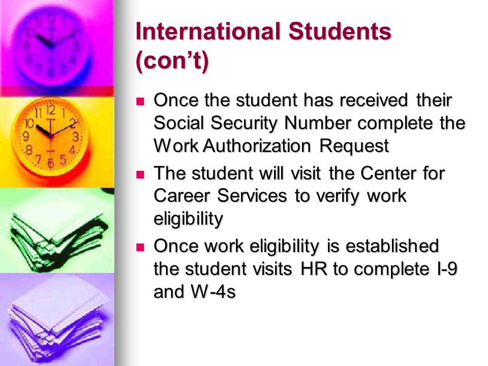 International Students (con’t) Once the student has received their Social Security Number complete the Work Authorization Request Once the student has received their Social Security Number complete the Work Authorization Request The student will visit the Center for Career Services to verify work eligibility The student will visit the Center for Career Services to verify work eligibility Once work eligibility is established the student visits HR to complete I-9 and W-4s Once work eligibility is established the student visits HR to complete I-9 and W-4s
