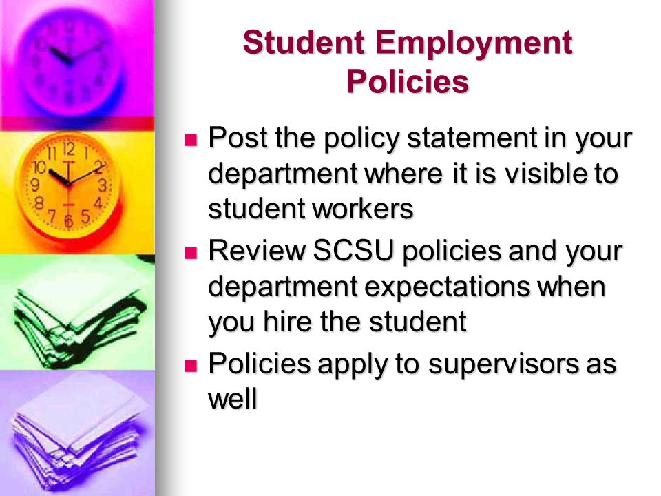 Student Employment Policies Post the policy statement in your department where it is visible to student workers Post the policy statement in your department where it is visible to student workers Review SCSU policies and your department expectations when you hire the student Review SCSU policies and your department expectations when you hire the student Policies apply to supervisors as well Policies apply to supervisors as well