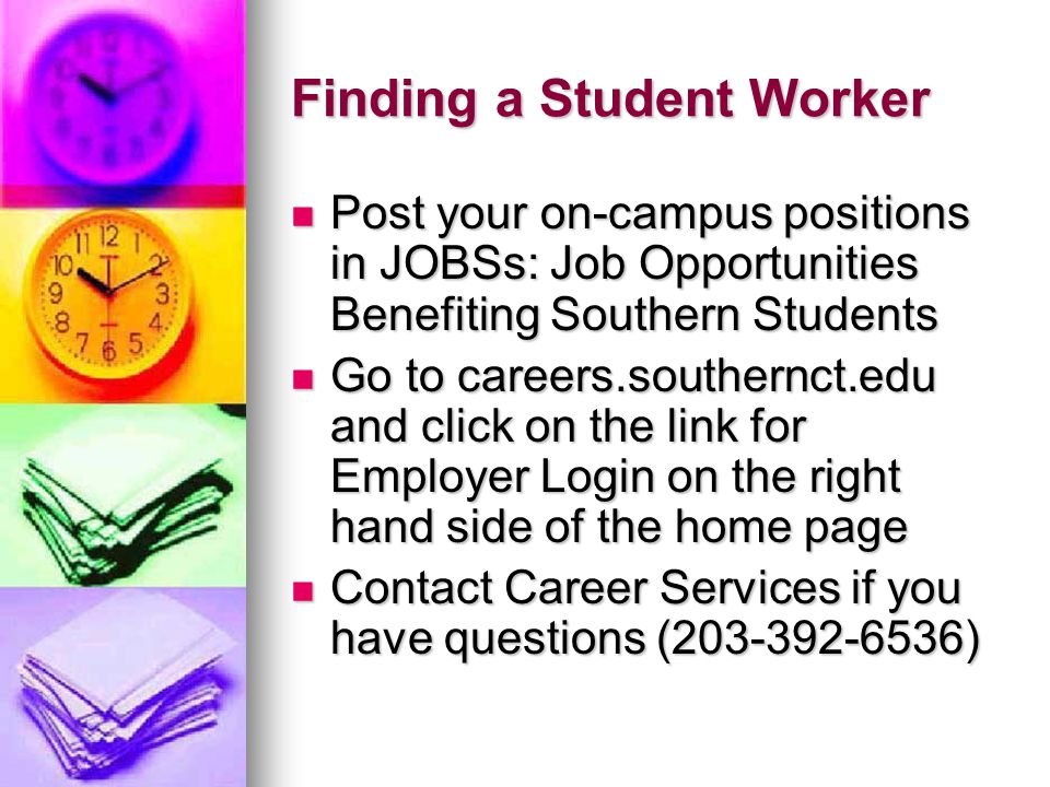 Finding a Student Worker Post your on-campus positions in JOBSs: Job Opportunities Benefiting Southern Students Post your on-campus positions in JOBSs: Job Opportunities Benefiting Southern Students Go to careers.southernct.edu and click on the link for Employer Login on the right hand side of the home page Go to careers.southernct.edu and click on the link for Employer Login on the right hand side of the home page Contact Career Services if you have questions ( ) Contact Career Services if you have questions ( )