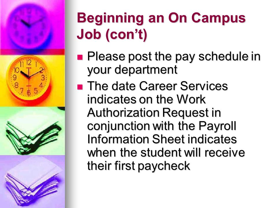 Beginning an On Campus Job (con’t) Please post the pay schedule in your department Please post the pay schedule in your department The date Career Services indicates on the Work Authorization Request in conjunction with the Payroll Information Sheet indicates when the student will receive their first paycheck The date Career Services indicates on the Work Authorization Request in conjunction with the Payroll Information Sheet indicates when the student will receive their first paycheck