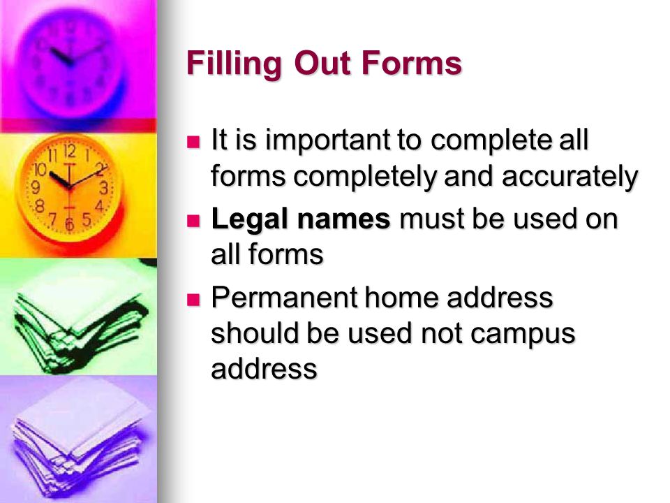Filling Out Forms It is important to complete all forms completely and accurately It is important to complete all forms completely and accurately Legal names must be used on all forms Legal names must be used on all forms Permanent home address should be used not campus address Permanent home address should be used not campus address