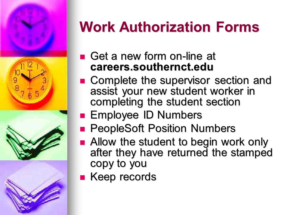 Work Authorization Forms Get a new form on-line at careers.southernct.edu Get a new form on-line at careers.southernct.edu Complete the supervisor section and assist your new student worker in completing the student section Complete the supervisor section and assist your new student worker in completing the student section Employee ID Numbers Employee ID Numbers PeopleSoft Position Numbers PeopleSoft Position Numbers Allow the student to begin work only after they have returned the stamped copy to you Allow the student to begin work only after they have returned the stamped copy to you Keep records Keep records
