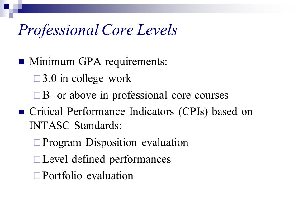 Professional Core Levels Minimum GPA requirements:  3.0 in college work  B- or above in professional core courses Critical Performance Indicators (CPIs) based on INTASC Standards:  Program Disposition evaluation  Level defined performances  Portfolio evaluation