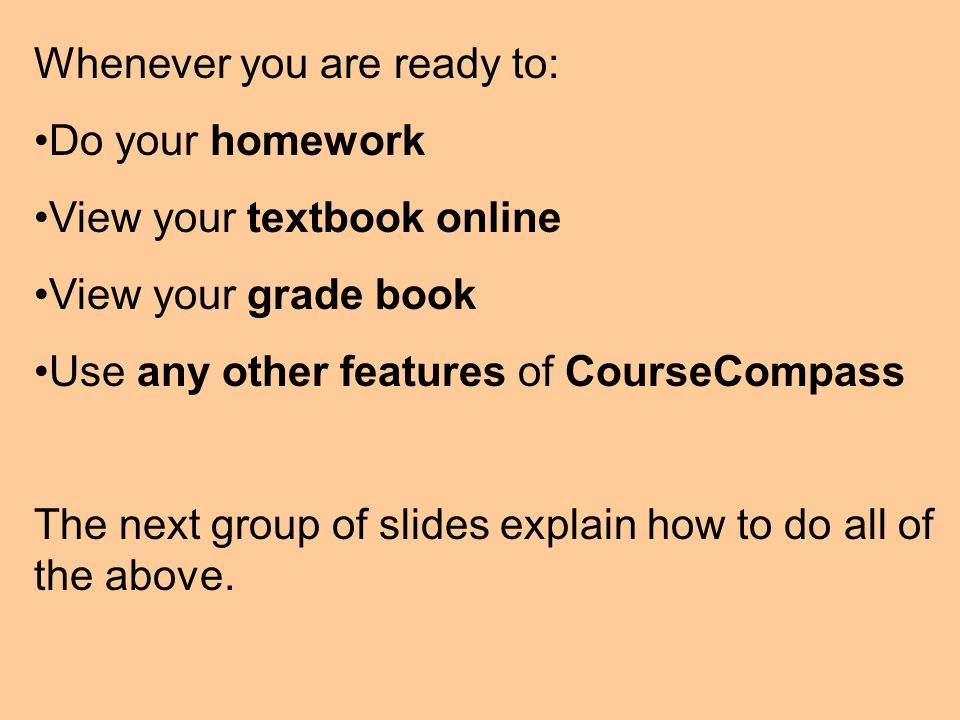 Whenever you are ready to: Do your homework View your textbook online View your grade book Use any other features of CourseCompass The next group of slides explain how to do all of the above.