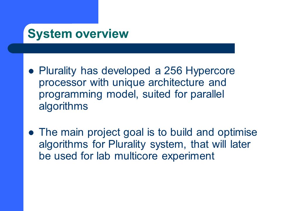 System overview Plurality has developed a 256 Hypercore processor with unique architecture and programming model, suited for parallel algorithms The main project goal is to build and optimise algorithms for Plurality system, that will later be used for lab multicore experiment