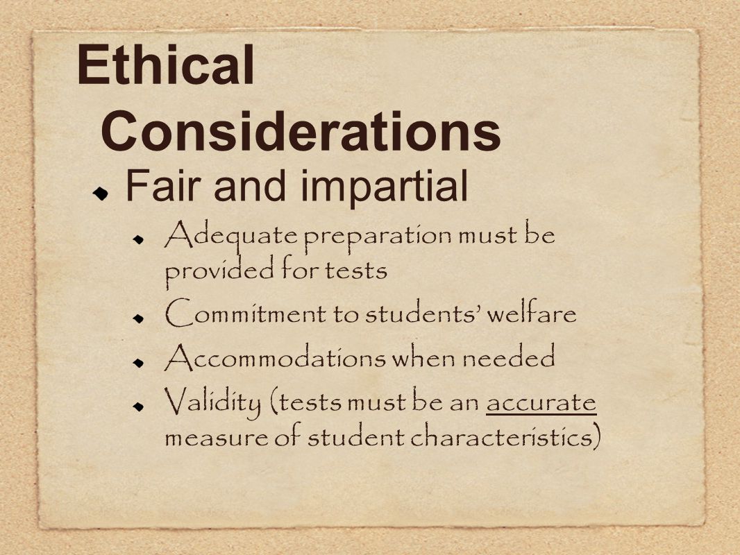 Ethical Considerations Fair and impartial Adequate preparation must be provided for tests Commitment to students’ welfare Accommodations when needed Validity (tests must be an accurate measure of student characteristics)