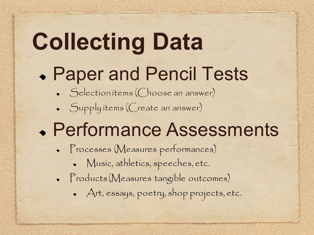 Collecting Data Paper and Pencil Tests Selection items (Choose an answer) Supply items (Create an answer) Performance Assessments Processes (Measures performances) Music, athletics, speeches, etc.