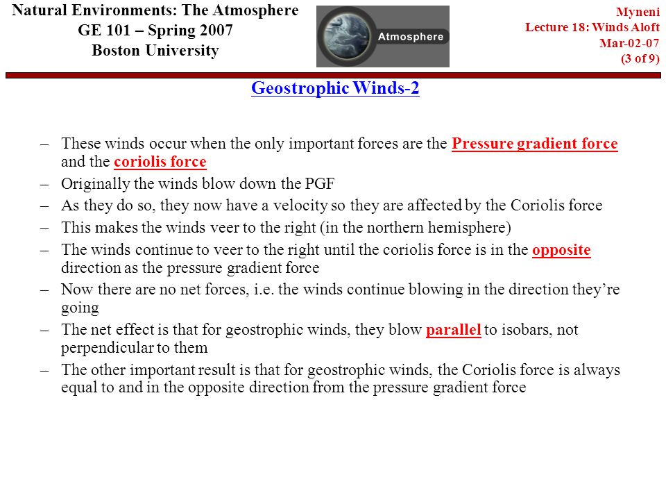 Geostrophic Winds-2 Natural Environments: The Atmosphere GE 101 – Spring 2007 Boston University Myneni Lecture 18: Winds Aloft Mar (3 of 9) –These winds occur when the only important forces are the Pressure gradient force and the coriolis force –Originally the winds blow down the PGF –As they do so, they now have a velocity so they are affected by the Coriolis force –This makes the winds veer to the right (in the northern hemisphere) –The winds continue to veer to the right until the coriolis force is in the opposite direction as the pressure gradient force –Now there are no net forces, i.e.