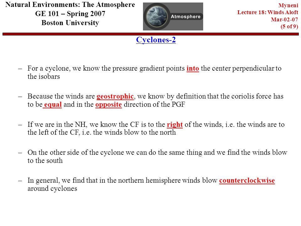 Cyclones-2 Natural Environments: The Atmosphere GE 101 – Spring 2007 Boston University Myneni Lecture 18: Winds Aloft Mar (5 of 9) –For a cyclone, we know the pressure gradient points into the center perpendicular to the isobars –Because the winds are geostrophic, we know by definition that the coriolis force has to be equal and in the opposite direction of the PGF –If we are in the NH, we know the CF is to the right of the winds, i.e.