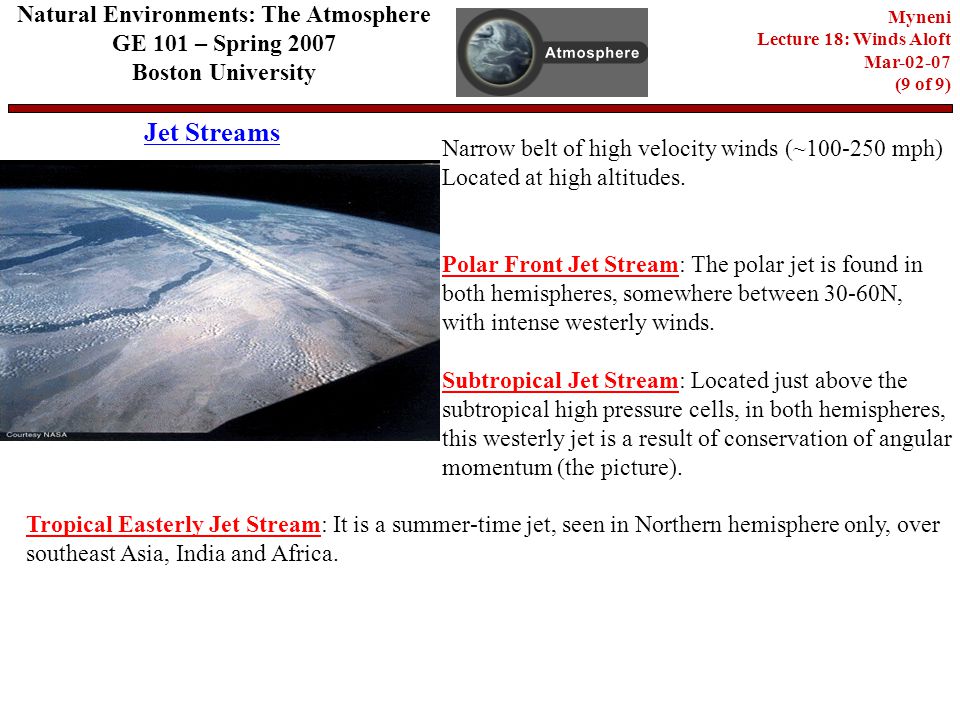 Jet Streams Natural Environments: The Atmosphere GE 101 – Spring 2007 Boston University Myneni Lecture 18: Winds Aloft Mar (9 of 9) Narrow belt of high velocity winds (~ mph) Located at high altitudes.