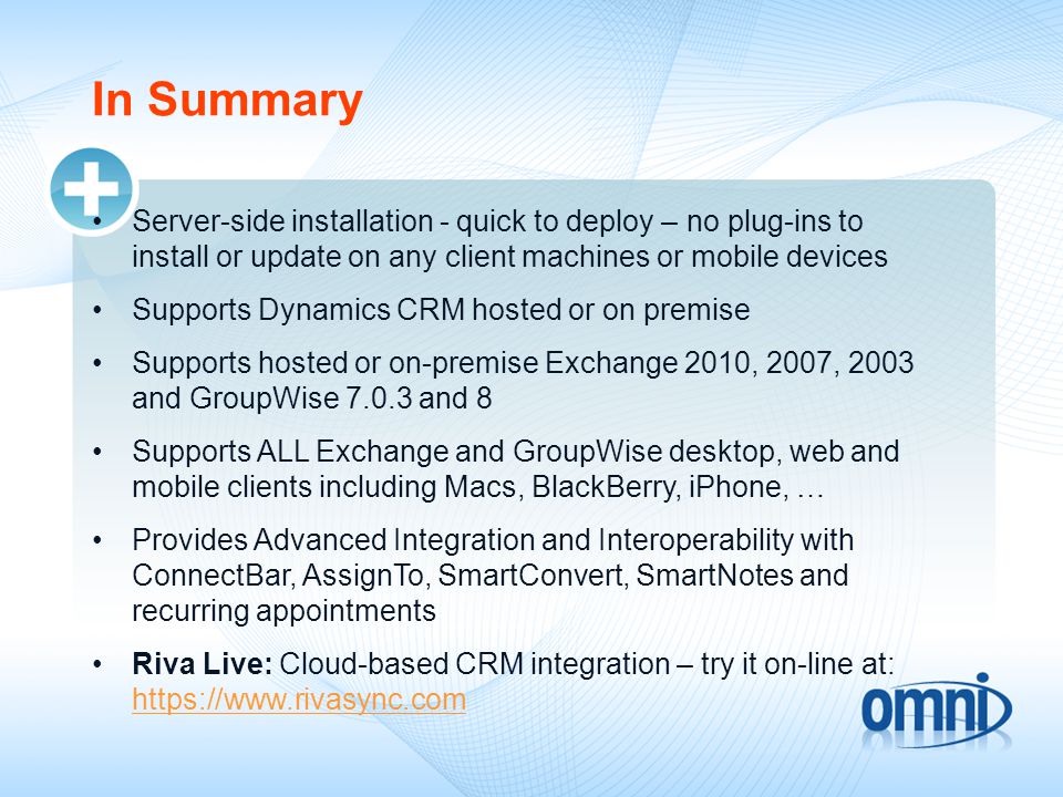 In Summary Server-side installation - quick to deploy – no plug-ins to install or update on any client machines or mobile devices Supports Dynamics CRM hosted or on premise Supports hosted or on-premise Exchange 2010, 2007, 2003 and GroupWise and 8 Supports ALL Exchange and GroupWise desktop, web and mobile clients including Macs, BlackBerry, iPhone, … Provides Advanced Integration and Interoperability with ConnectBar, AssignTo, SmartConvert, SmartNotes and recurring appointments Riva Live: Cloud-based CRM integration – try it on-line at: