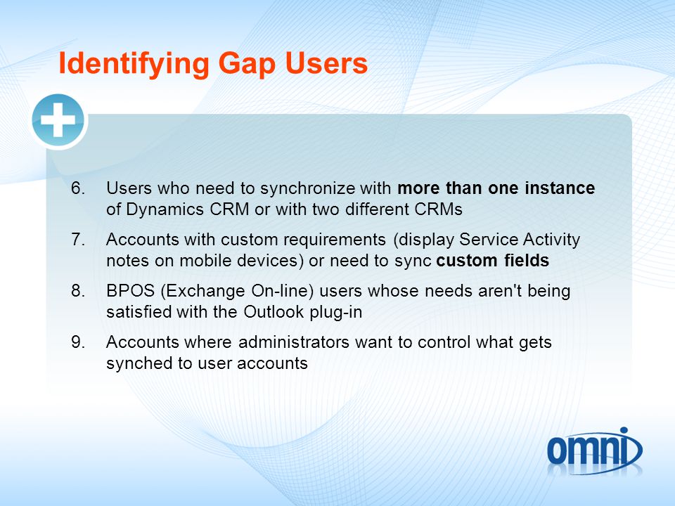 Identifying Gap Users 6.Users who need to synchronize with more than one instance of Dynamics CRM or with two different CRMs 7.Accounts with custom requirements (display Service Activity notes on mobile devices) or need to sync custom fields 8.BPOS (Exchange On-line) users whose needs aren t being satisfied with the Outlook plug-in 9.Accounts where administrators want to control what gets synched to user accounts