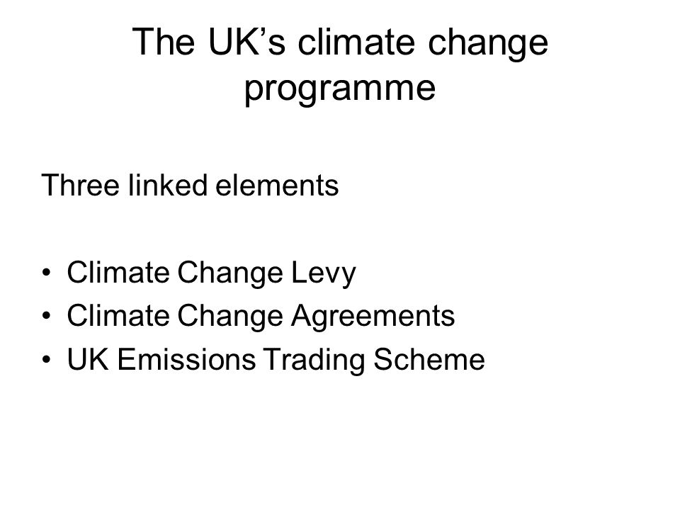 The UK’s climate change programme Three linked elements Climate Change Levy Climate Change Agreements UK Emissions Trading Scheme