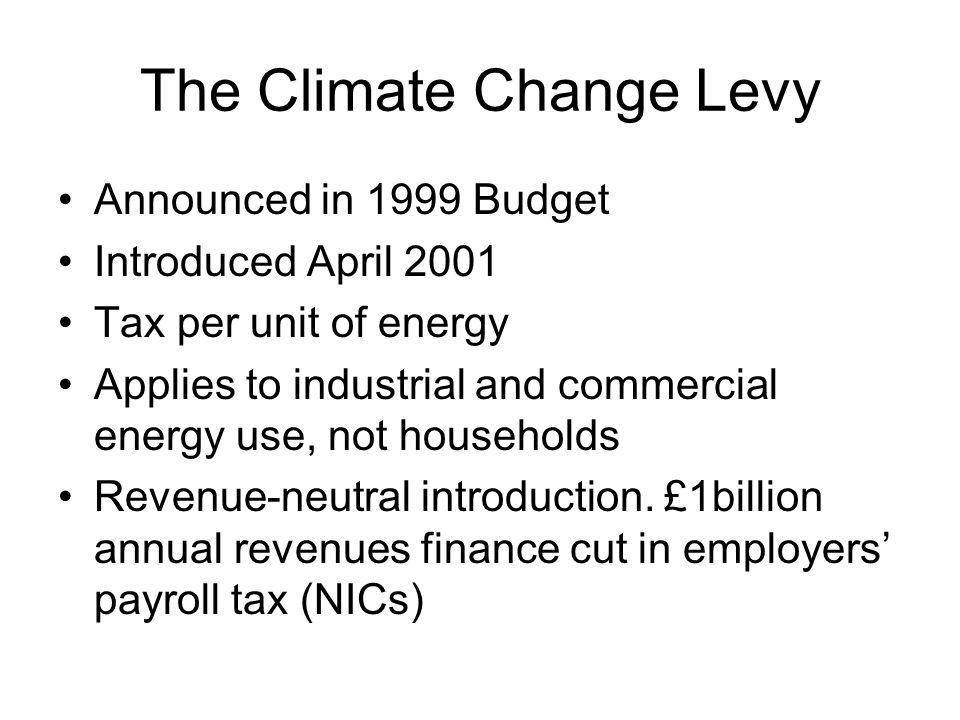 The Climate Change Levy Announced in 1999 Budget Introduced April 2001 Tax per unit of energy Applies to industrial and commercial energy use, not households Revenue-neutral introduction.