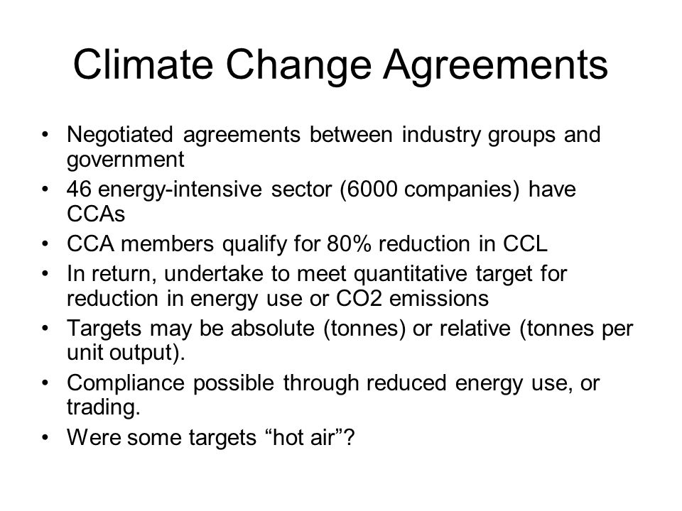 Climate Change Agreements Negotiated agreements between industry groups and government 46 energy-intensive sector (6000 companies) have CCAs CCA members qualify for 80% reduction in CCL In return, undertake to meet quantitative target for reduction in energy use or CO2 emissions Targets may be absolute (tonnes) or relative (tonnes per unit output).