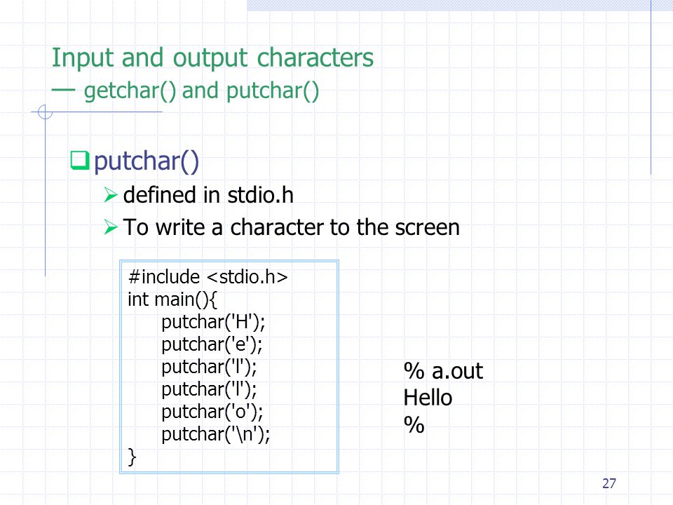 27 Input and output characters — getchar() and putchar()  putchar()  defined in stdio.h  To write a character to the screen #include int main(){ putchar( H ); putchar( e ); putchar( l ); putchar( o ); putchar( \n ); } % a.out Hello %