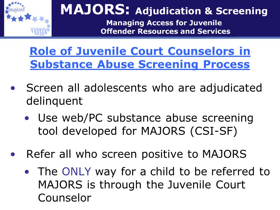 Role of Juvenile Court Counselors in Substance Abuse Screening Process Screen all adolescents who are adjudicated delinquent Use web/PC substance abuse screening tool developed for MAJORS (CSI-SF) Refer all who screen positive to MAJORS The ONLY way for a child to be referred to MAJORS is through the Juvenile Court Counselor