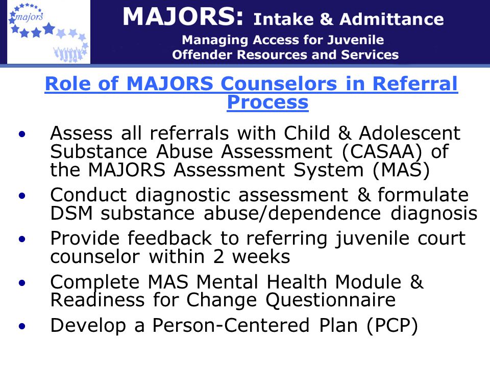 Role of MAJORS Counselors in Referral Process Assess all referrals with Child & Adolescent Substance Abuse Assessment (CASAA) of the MAJORS Assessment System (MAS) Conduct diagnostic assessment & formulate DSM substance abuse/dependence diagnosis Provide feedback to referring juvenile court counselor within 2 weeks Complete MAS Mental Health Module & Readiness for Change Questionnaire Develop a Person-Centered Plan (PCP)