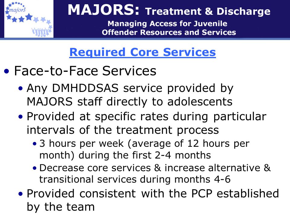 Required Core Services Face-to-Face Services Any DMHDDSAS service provided by MAJORS staff directly to adolescents Provided at specific rates during particular intervals of the treatment process 3 hours per week (average of 12 hours per month) during the first 2-4 months Decrease core services & increase alternative & transitional services during months 4-6 Provided consistent with the PCP established by the team