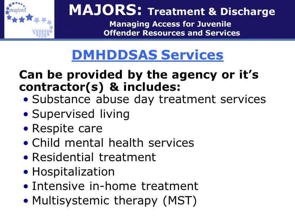 DMHDDSAS Services Can be provided by the agency or it’s contractor(s) & includes: Substance abuse day treatment services Supervised living Respite care Child mental health services Residential treatment Hospitalization Intensive in-home treatment Multisystemic therapy (MST)