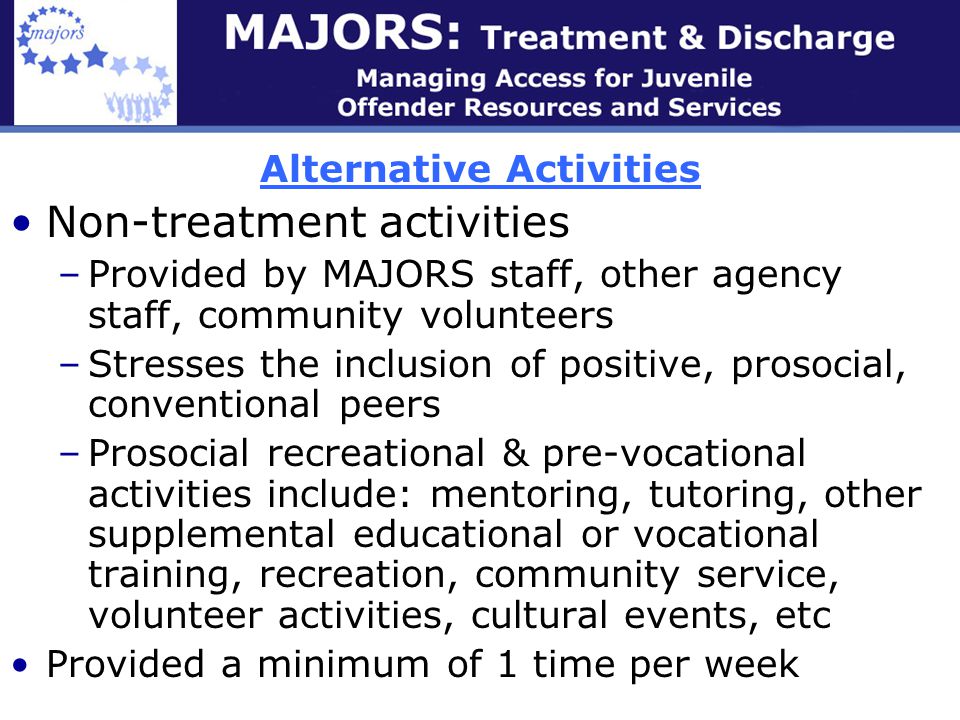 Alternative Activities Non-treatment activities –Provided by MAJORS staff, other agency staff, community volunteers –Stresses the inclusion of positive, prosocial, conventional peers –Prosocial recreational & pre-vocational activities include: mentoring, tutoring, other supplemental educational or vocational training, recreation, community service, volunteer activities, cultural events, etc Provided a minimum of 1 time per week