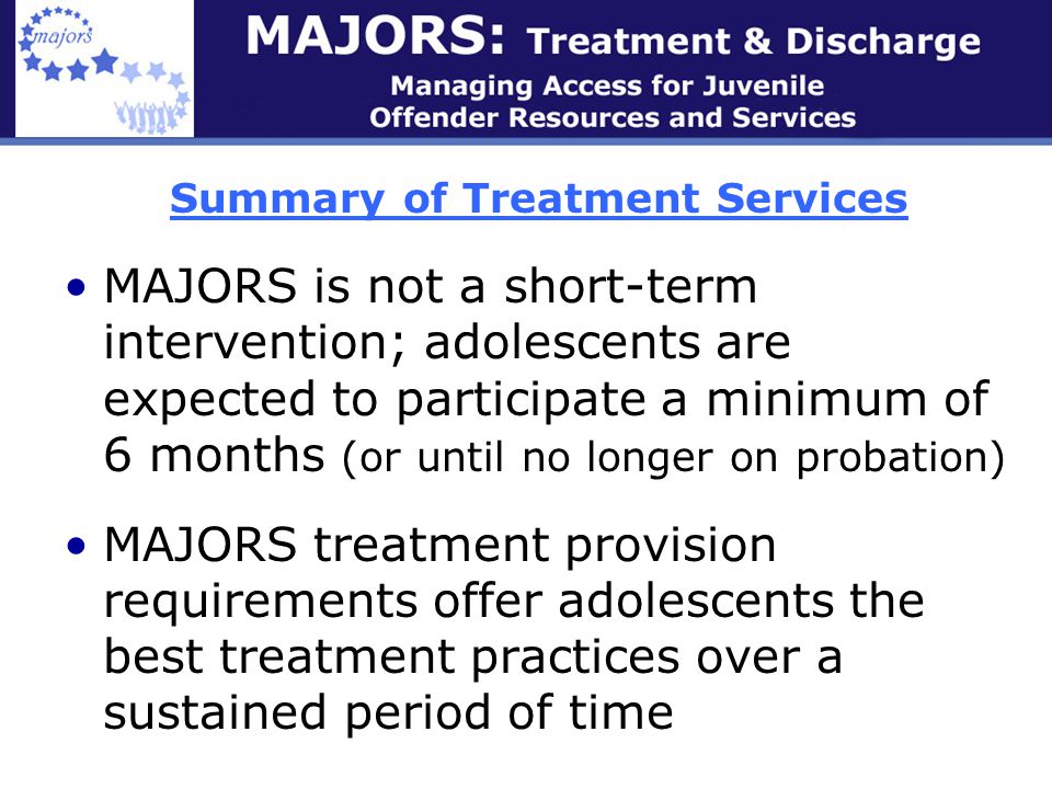 Summary of Treatment Services MAJORS is not a short-term intervention; adolescents are expected to participate a minimum of 6 months (or until no longer on probation) MAJORS treatment provision requirements offer adolescents the best treatment practices over a sustained period of time