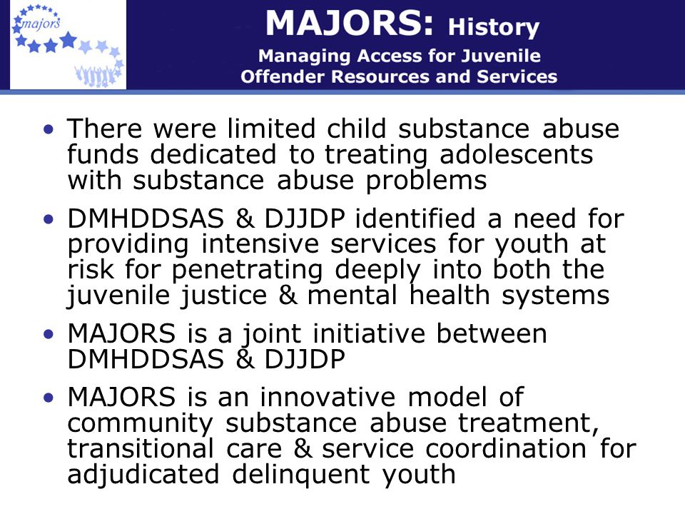 There were limited child substance abuse funds dedicated to treating adolescents with substance abuse problems DMHDDSAS & DJJDP identified a need for providing intensive services for youth at risk for penetrating deeply into both the juvenile justice & mental health systems MAJORS is a joint initiative between DMHDDSAS & DJJDP MAJORS is an innovative model of community substance abuse treatment, transitional care & service coordination for adjudicated delinquent youth