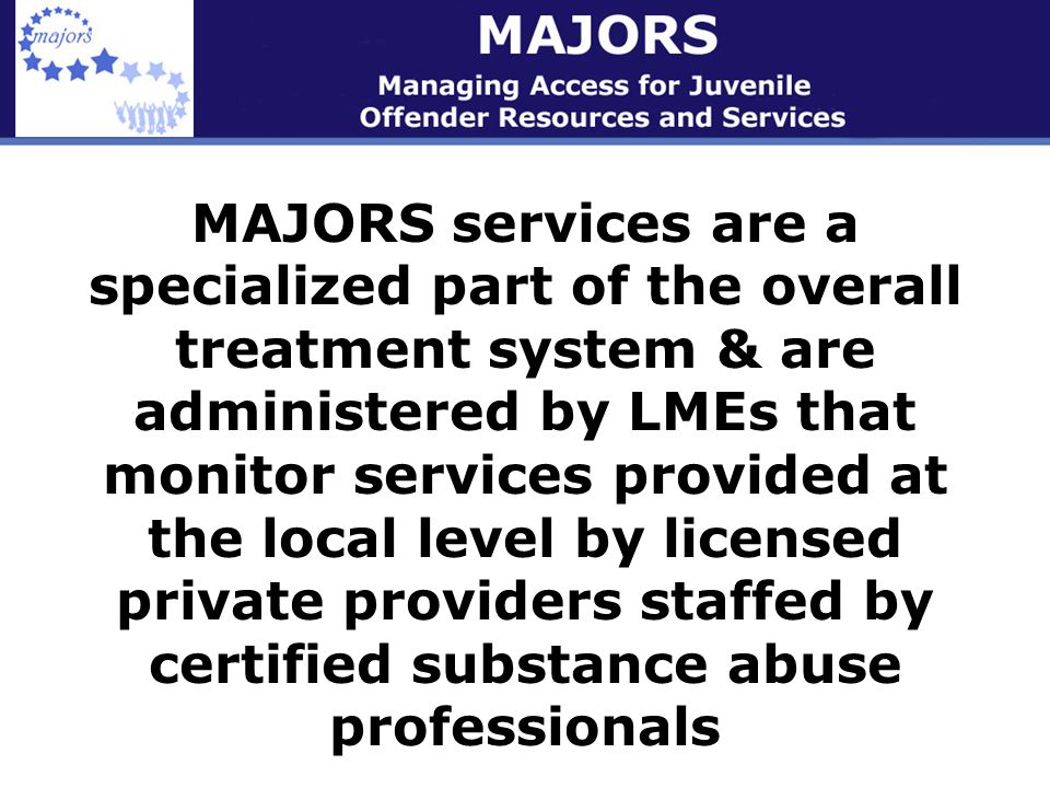 MAJORS services are a specialized part of the overall treatment system & are administered by LMEs that monitor services provided at the local level by licensed private providers staffed by certified substance abuse professionals