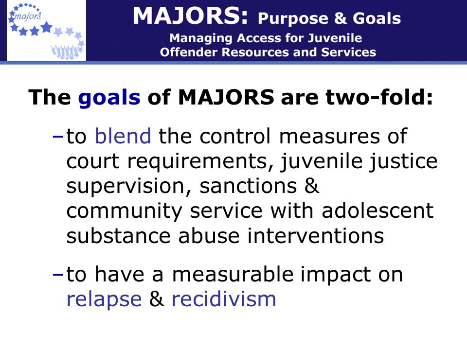 The goals of MAJORS are two-fold: –to blend the control measures of court requirements, juvenile justice supervision, sanctions & community service with adolescent substance abuse interventions –to have a measurable impact on relapse & recidivism