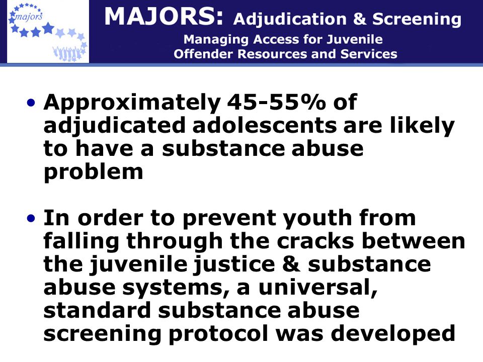 Approximately 45-55% of adjudicated adolescents are likely to have a substance abuse problem In order to prevent youth from falling through the cracks between the juvenile justice & substance abuse systems, a universal, standard substance abuse screening protocol was developed