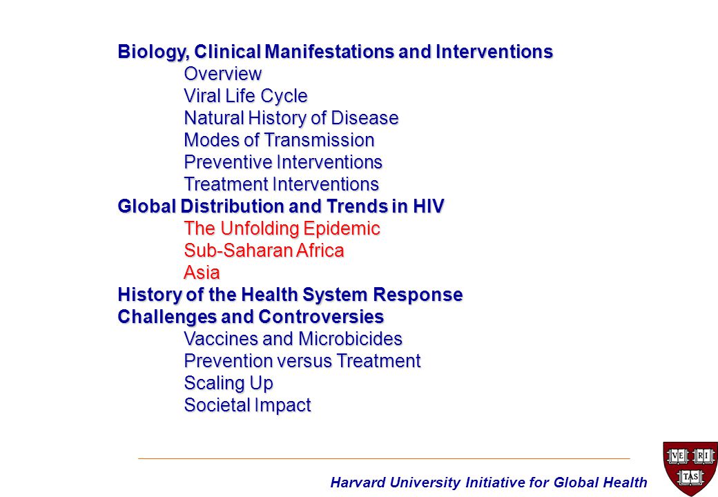 Harvard University Initiative for Global Health Biology, Clinical Manifestations and Interventions Overview Viral Life Cycle Natural History of Disease Modes of Transmission Preventive Interventions Treatment Interventions Global Distribution and Trends in HIV The Unfolding Epidemic Sub-Saharan Africa Asia History of the Health System Response Challenges and Controversies Vaccines and Microbicides Prevention versus Treatment Scaling Up Societal Impact
