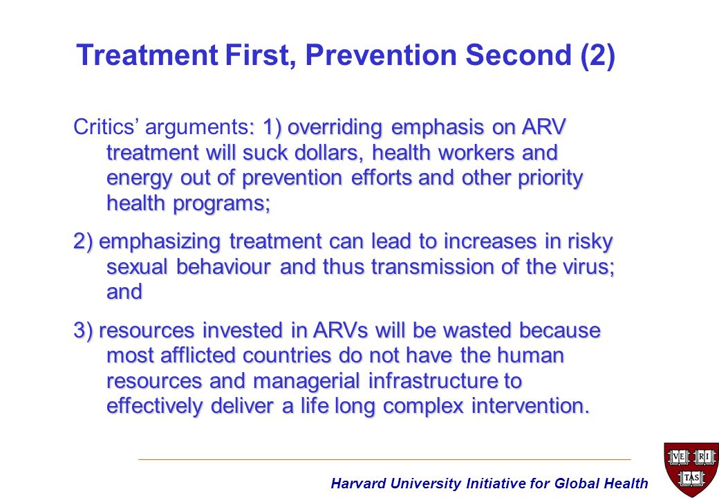Harvard University Initiative for Global Health : 1) overriding emphasis on ARV treatment will suck dollars, health workers and energy out of prevention efforts and other priority health programs; Critics’ arguments: 1) overriding emphasis on ARV treatment will suck dollars, health workers and energy out of prevention efforts and other priority health programs; 2) emphasizing treatment can lead to increases in risky sexual behaviour and thus transmission of the virus; and 3) resources invested in ARVs will be wasted because most afflicted countries do not have the human resources and managerial infrastructure to effectively deliver a life long complex intervention.