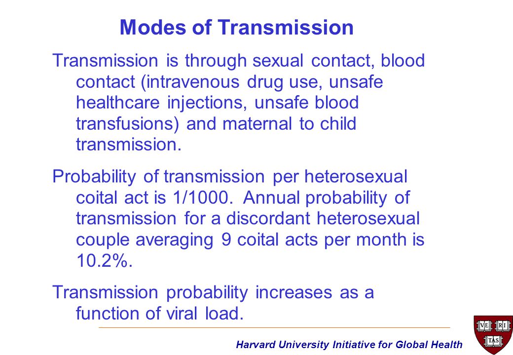 Harvard University Initiative for Global Health Transmission is through sexual contact, blood contact (intravenous drug use, unsafe healthcare injections, unsafe blood transfusions) and maternal to child transmission.