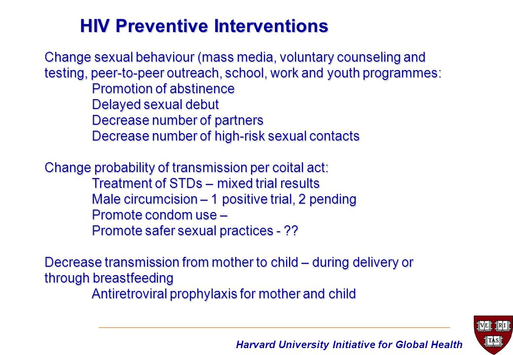 Harvard University Initiative for Global Health Change sexual behaviour (mass media, voluntary counseling and testing, peer-to-peer outreach, school, work and youth programmes: Promotion of abstinence Delayed sexual debut Decrease number of partners Decrease number of high-risk sexual contacts Change probability of transmission per coital act: Treatment of STDs – mixed trial results Male circumcision – 1 positive trial, 2 pending Promote condom use – Promote safer sexual practices - .