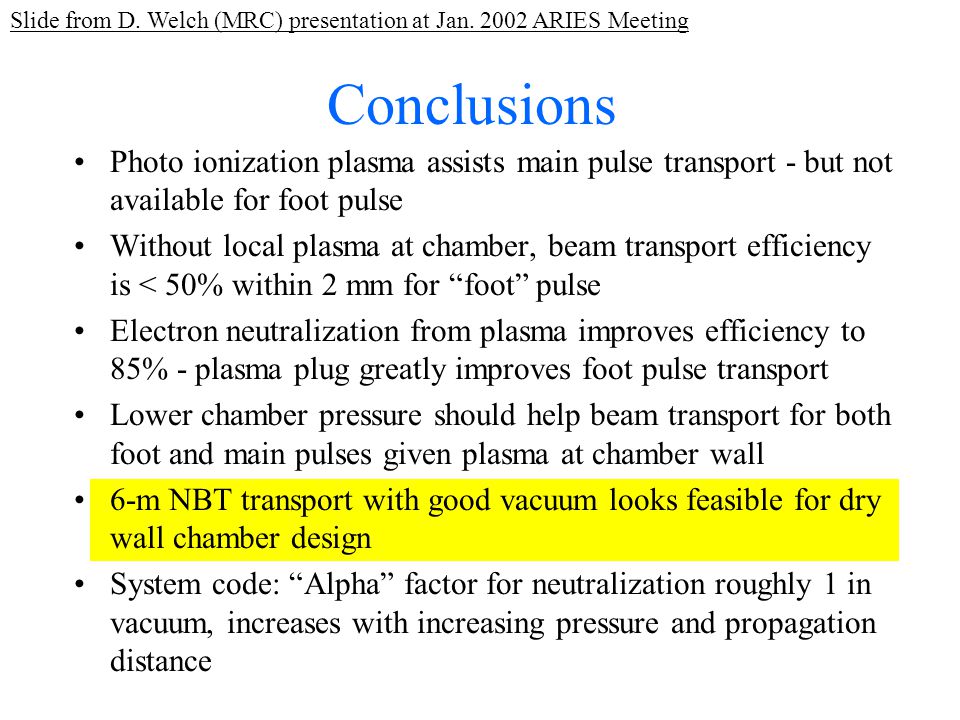 Conclusions Photo ionization plasma assists main pulse transport - but not available for foot pulse Without local plasma at chamber, beam transport efficiency is < 50% within 2 mm for foot pulse Electron neutralization from plasma improves efficiency to 85% - plasma plug greatly improves foot pulse transport Lower chamber pressure should help beam transport for both foot and main pulses given plasma at chamber wall 6-m NBT transport with good vacuum looks feasible for dry wall chamber design System code: Alpha factor for neutralization roughly 1 in vacuum, increases with increasing pressure and propagation distance Slide from D.