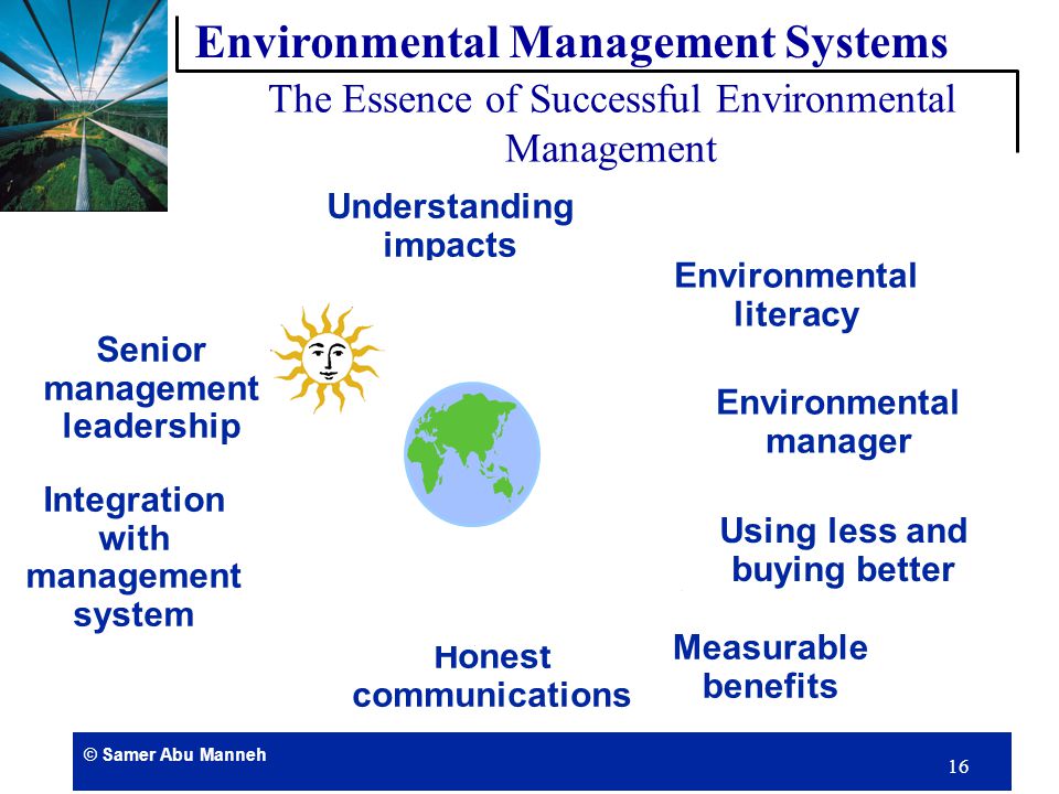 © Samer Abu Manneh 15 Environmental Management Systems (EMS) provides the framework through which environmental performance can be controlled and improved EM Systems are similar to quality systems The common management principles are: Written procedures System Audits Corrective and preventive actions Training to top up skill and awareness of staff Environmental Management Systems